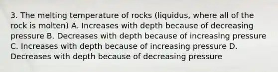 3. The melting temperature of rocks (liquidus, where all of the rock is molten) A. Increases with depth because of decreasing pressure B. Decreases with depth because of increasing pressure C. Increases with depth because of increasing pressure D. Decreases with depth because of decreasing pressure