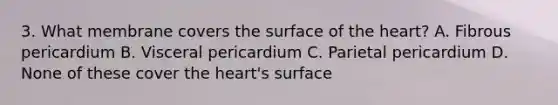 3. What membrane covers the surface of <a href='https://www.questionai.com/knowledge/kya8ocqc6o-the-heart' class='anchor-knowledge'>the heart</a>? A. Fibrous pericardium B. Visceral pericardium C. Parietal pericardium D. None of these cover the heart's surface