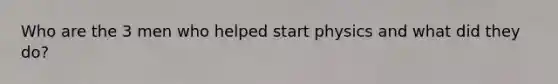 Who are the 3 men who helped start physics and what did they do?