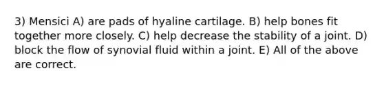 3) Mensici A) are pads of hyaline cartilage. B) help bones fit together more closely. C) help decrease the stability of a joint. D) block the flow of synovial fluid within a joint. E) All of the above are correct.