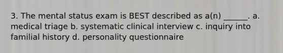 3. The mental status exam is BEST described as a(n) ______. a. medical triage b. systematic clinical interview c. inquiry into familial history d. personality questionnaire