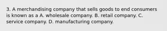 3. A merchandising company that sells goods to end consumers is known as a A. wholesale company. B. retail company. C. service company. D. manufacturing company.