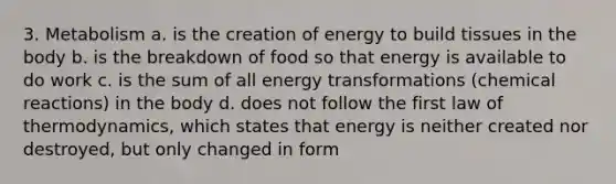 3. Metabolism a. is the creation of energy to build tissues in the body b. is the breakdown of food so that energy is available to do work c. is the sum of all energy transformations (chemical reactions) in the body d. does not follow the first law of thermodynamics, which states that energy is neither created nor destroyed, but only changed in form