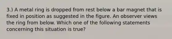 3.) A metal ring is dropped from rest below a bar magnet that is fixed in position as suggested in the figure. An observer views the ring from below. Which one of the following statements concerning this situation is true?