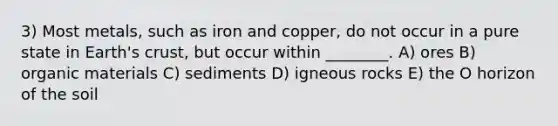 3) Most metals, such as iron and copper, do not occur in a pure state in Earth's crust, but occur within ________. A) ores B) organic materials C) sediments D) igneous rocks E) the O horizon of the soil