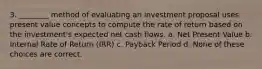 3. ________ method of evaluating an investment proposal uses present value concepts to compute the rate of return based on the investment's expected net cash flows. a. Net Present Value b. Internal Rate of Return (IRR) c. Payback Period d. None of these choices are correct.