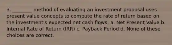 3. ________ method of evaluating an investment proposal uses present value concepts to compute the rate of return based on the investment's expected net cash flows. a. Net Present Value b. Internal Rate of Return (IRR) c. Payback Period d. None of these choices are correct.