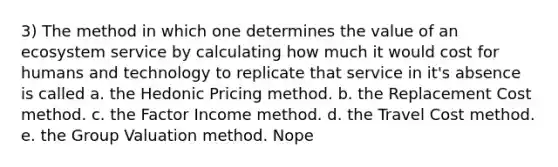 3) The method in which one determines the value of an ecosystem service by calculating how much it would cost for humans and technology to replicate that service in it's absence is called a. the Hedonic Pricing method. b. the Replacement Cost method. c. the Factor Income method. d. the Travel Cost method. e. the Group Valuation method. Nope