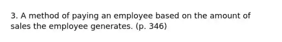 3. A method of paying an employee based on the amount of sales the employee generates. (p. 346)