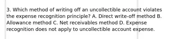 3. Which method of writing off an uncollectible account violates the expense recognition principle? A. Direct write-off method B. Allowance method C. Net receivables method D. Expense recognition does not apply to uncollectible account expense.