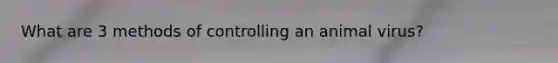What are 3 methods of controlling an animal virus?