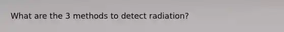 What are the 3 methods to detect radiation?