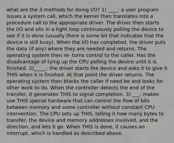 what are the 3 methods for doing I/O? 1) ____: a user program issues a system call, which the kernel then translates into a procedure call to the appropriate driver. The driver then starts the I/O and sits in a tight loop continuously polling the device to see if it is done (usually there is some bit that indicates that the device is still busy). When the I/O has completed, the driver puts the data (if any) where they are needed and returns. The operating system then re- turns control to the caller. Has the disadvantage of tying up the CPU polling the device until it is finished. 2)_____: the driver starts the device and asks it to give it THIS when it is finished. At that point the driver returns. The operating system then blocks the caller if need be and looks for other work to do. When the controller detects the end of the transfer, it generates THIS to signal completion. 3) ___: makes use THIS special hardware that can control the flow of bits between memory and some controller without constant CPU intervention. The CPU sets up THIS, telling it how many bytes to transfer, the device and memory addresses involved, and the direction, and lets it go. When THIS is done, it causes an interrupt, which is handled as described above.