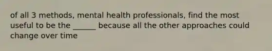 of all 3 methods, mental health professionals, find the most useful to be the ______ because all the other approaches could change over time