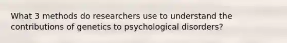 What 3 methods do researchers use to understand the contributions of genetics to psychological disorders?