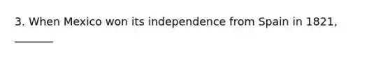 3. When Mexico won its independence from Spain in 1821, _______