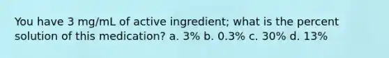 You have 3 mg/mL of active ingredient; what is the percent solution of this medication? a. 3% b. 0.3% c. 30% d. 13%