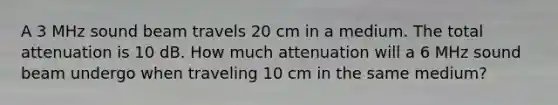 A 3 MHz sound beam travels 20 cm in a medium. The total attenuation is 10 dB. How much attenuation will a 6 MHz sound beam undergo when traveling 10 cm in the same medium?