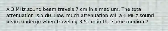 A 3 MHz sound beam travels 7 cm in a medium. The total attenuation is 5 dB. How much attenuation will a 6 MHz sound beam undergo when traveling 3.5 cm in the same medium?