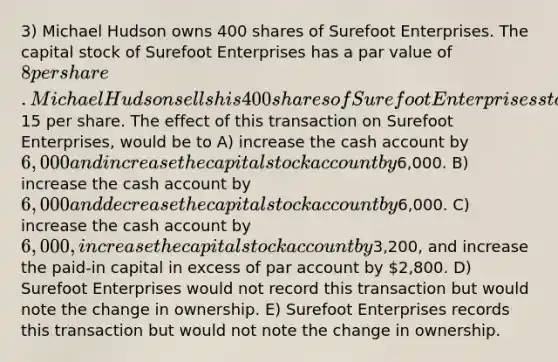 3) Michael Hudson owns 400 shares of Surefoot Enterprises. The capital stock of Surefoot Enterprises has a par value of 8 per share. Michael Hudson sells his 400 shares of Surefoot Enterprises stock to Brian Haas for15 per share. The effect of this transaction on Surefoot Enterprises, would be to A) increase the cash account by 6,000 and increase the capital stock account by6,000. B) increase the cash account by 6,000 and decrease the capital stock account by6,000. C) increase the cash account by 6,000, increase the capital stock account by3,200, and increase the paid-in capital in excess of par account by 2,800. D) Surefoot Enterprises would not record this transaction but would note the change in ownership. E) Surefoot Enterprises records this transaction but would not note the change in ownership.