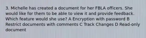 3. Michelle has created a document for her FBLA officers. She would like for them to be able to view it and provide feedback. Which feature would she use? A Encryption with password B Restrict documents with comments C Track Changes D Read-only document