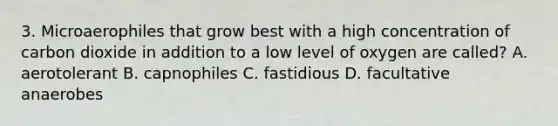 3. Microaerophiles that grow best with a high concentration of carbon dioxide in addition to a low level of oxygen are called? A. aerotolerant B. capnophiles C. fastidious D. facultative anaerobes