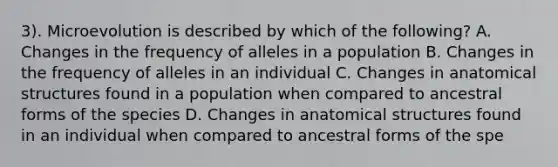 3). Microevolution is described by which of the following? A. Changes in the frequency of alleles in a population B. Changes in the frequency of alleles in an individual C. Changes in anatomical structures found in a population when compared to ancestral forms of the species D. Changes in anatomical structures found in an individual when compared to ancestral forms of the spe