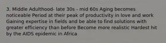 3. Middle Adulthood- late 30s - mid 60s Aging becomes noticeable Period at their peak of productivity in love and work Gaining expertise in fields and be able to find solutions with greater efficiency than before Become more realistic Hardest hit by the AIDS epidemic in Africa