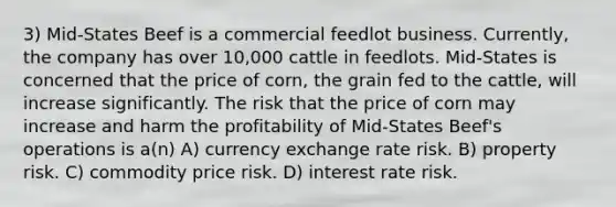 3) Mid-States Beef is a commercial feedlot business. Currently, the company has over 10,000 cattle in feedlots. Mid-States is concerned that the price of corn, the grain fed to the cattle, will increase significantly. The risk that the price of corn may increase and harm the profitability of Mid-States Beef's operations is a(n) A) currency exchange rate risk. B) property risk. C) commodity price risk. D) interest rate risk.