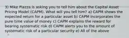 3) Mike Piazza is asking you to tell him about the Capital Asset Pricing Model (CAPM). What will you tell him? a) CAPM shows the expected return for a particular asset b) CAPM incorporates the pure time value of money c) CAPM explains the reward for bearing systematic risk d) CAPM alerts you to the amount of systematic risk of a particular security e) All of the above