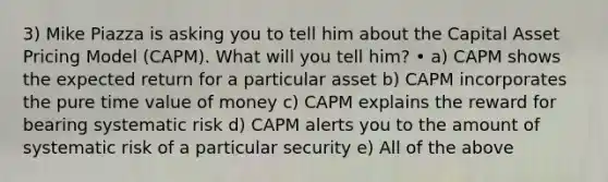 3) Mike Piazza is asking you to tell him about the Capital Asset Pricing Model (CAPM). What will you tell him? • a) CAPM shows the expected return for a particular asset b) CAPM incorporates the pure time value of money c) CAPM explains the reward for bearing systematic risk d) CAPM alerts you to the amount of systematic risk of a particular security e) All of the above