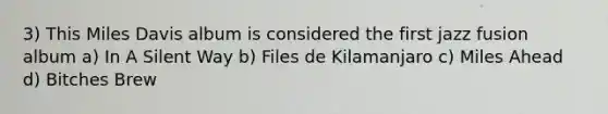 3) This Miles Davis album is considered the first jazz fusion album a) In A Silent Way b) Files de Kilamanjaro c) Miles Ahead d) Bitches Brew