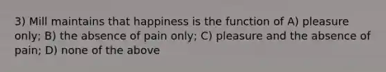 3) Mill maintains that happiness is the function of A) pleasure only; B) the absence of pain only; C) pleasure and the absence of pain; D) none of the above