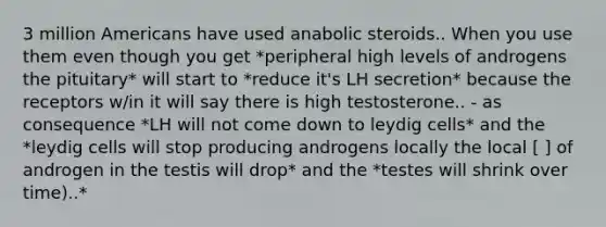 3 million Americans have used anabolic steroids.. When you use them even though you get *peripheral high levels of androgens the pituitary* will start to *reduce it's LH secretion* because the receptors w/in it will say there is high testosterone.. - as consequence *LH will not come down to leydig cells* and the *leydig cells will stop producing androgens locally the local [ ] of androgen in the testis will drop* and the *testes will shrink over time)..*