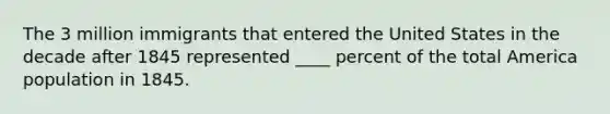 The 3 million immigrants that entered the United States in the decade after 1845 represented ____ percent of the total America population in 1845.