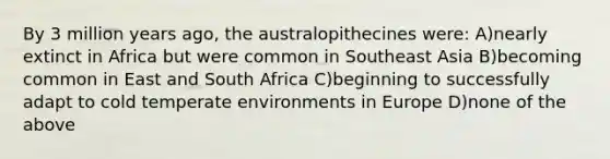 By 3 million years ago, the australopithecines were: A)nearly extinct in Africa but were common in Southeast Asia B)becoming common in East and South Africa C)beginning to successfully adapt to cold temperate environments in Europe D)none of the above