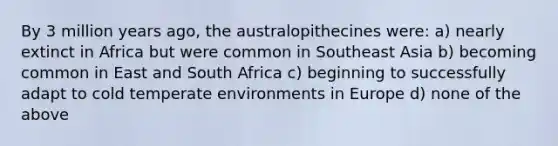 By 3 million years ago, the australopithecines were: a) nearly extinct in Africa but were common in Southeast Asia b) becoming common in East and South Africa c) beginning to successfully adapt to cold temperate environments in Europe d) none of the above