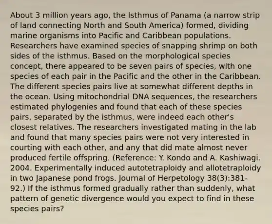 About 3 million years ago, the Isthmus of Panama (a narrow strip of land connecting North and South America) formed, dividing marine organisms into Pacific and Caribbean populations. Researchers have examined species of snapping shrimp on both sides of the isthmus. Based on the morphological species concept, there appeared to be seven pairs of species, with one species of each pair in the Pacific and the other in the Caribbean. The different species pairs live at somewhat different depths in the ocean. Using mitochondrial DNA sequences, the researchers estimated phylogenies and found that each of these species pairs, separated by the isthmus, were indeed each other's closest relatives. The researchers investigated mating in the lab and found that many species pairs were not very interested in courting with each other, and any that did mate almost never produced fertile offspring. (Reference: Y. Kondo and A. Kashiwagi. 2004. Experimentally induced autotetraploidy and allotetraploidy in two Japanese pond frogs. Journal of Herpetology 38(3):381-92.) If the isthmus formed gradually rather than suddenly, what pattern of genetic divergence would you expect to find in these species pairs?