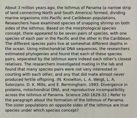 About 3 million years ago, the Isthmus of Panama (a narrow strip of land connecting North and South America) formed, dividing marine organisms into Pacific and Caribbean populations. Researchers have examined species of snapping shrimp on both sides of the isthmus. Based on the morphological species concept, there appeared to be seven pairs of species, with one species of each pair in the Pacific and the other in the Caribbean. The different species pairs live at somewhat different depths in the ocean. Using mitochondrial DNA sequences, the researchers estimated phylogenies and found that each of these species pairs, separated by the isthmus were indeed each other's closest relatives. The researchers investigated mating in the lab and found that many species pairs were not very interested in courting with each other, and any that did mate almost never produced fertile offspring. (N. Knowlton, L. A. Weigt, L. A. Solorzano, D. K. Mills, and E. Bermingham. 1993. Divergence in proteins, mitochondrial DNA, and reproductive incompatibility across the Isthmus of Panama. Science 260:1629-32.) Refer to the paragraph about the formation of the Isthmus of Panama. The sister populations on opposite sides of the isthmus are true species under which species concept?