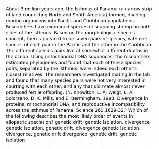 About 3 million years ago, the Isthmus of Panama (a narrow strip of land connecting North and South America) formed, dividing marine organisms into Pacific and Caribbean populations. Researchers have examined species of snapping shrimp on both sides of the isthmus. Based on the morphological species concept, there appeared to be seven pairs of species, with one species of each pair in the Pacific and the other in the Caribbean. The different species pairs live at somewhat different depths in the ocean. Using mitochondrial DNA sequences, the researchers estimated phylogenies and found that each of these species pairs, separated by the isthmus, were indeed each other's closest relatives. The researchers investigated mating in the lab and found that many species pairs were not very interested in courting with each other, and any that did mate almost never produced fertile offspring. (N. Knowlton, L. A. Weigt, L. A. Solorzano, D. K. Mills, and E. Bermingham. 1993. Divergence in proteins, mitochondrial DNA, and reproductive incompatibility across the Isthmus of Panama. Science 260:1629-32.) Which of the following describes the most likely order of events in allopatric speciation? genetic drift, genetic isolation, divergence genetic isolation, genetic drift, divergence genetic isolation, divergence, genetic drift divergence, genetic drift, genetic isolation