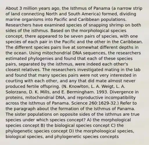 About 3 million years ago, the Isthmus of Panama (a narrow strip of land connecting North and South America) formed, dividing marine organisms into Pacific and Caribbean populations. Researchers have examined species of snapping shrimp on both sides of the isthmus. Based on the morphological species concept, there appeared to be seven pairs of species, with one species of each pair in the Pacific and the other in the Caribbean. The different species pairs live at somewhat different depths in the ocean. Using mitochondrial DNA sequences, the researchers estimated phylogenies and found that each of these species pairs, separated by the isthmus, were indeed each other's closest relatives. The researchers investigated mating in the lab and found that many species pairs were not very interested in courting with each other, and any that did mate almost never produced fertile offspring. (N. Knowlton, L. A. Weigt, L. A. Solorzano, D. K. Mills, and E. Bermingham. 1993. Divergence in proteins, mitochondrial DNA, and reproductive incompatibility across the Isthmus of Panama. Science 260:1629-32.) Refer to the paragraph about the formation of the Isthmus of Panama. The sister populations on opposite sides of the isthmus are true species under which species concept? A) the morphological species concept B) the biological species concept C) the phylogenetic species concept D) the morpholoogical species, biological species, and phylogenetic species concepts