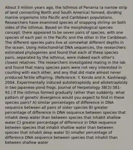 About 3 million years ago, the Isthmus of Panama (a narrow strip of land connecting North and South America) formed, dividing marine organisms into Pacific and Caribbean populations. Researchers have examined species of snapping shrimp on both sides of the isthmus. Based on the morphological species concept, there appeared to be seven pairs of species, with one species of each pair in the Pacific and the other in the Caribbean. The different species pairs live at somewhat different depths in the ocean. Using mitochondrial DNA sequences, the researchers estimated phylogenies and found that each of these species pairs, separated by the isthmus, were indeed each other's closest relatives. The researchers investigated mating in the lab and found that many species pairs were not very interested in courting with each other, and any that did mate almost never produced fertile offspring. (Reference: Y. Kondo and A. Kashiwagi. 2004. Experimentally induced autotetraploidy and allotetraploidy in two Japanese pond frogs. Journal of Herpetology 38(3):381-92.) If the isthmus formed gradually rather than suddenly, what pattern of genetic divergence would you expect to find in these species pairs? A) similar percentages of difference in DNA sequence between all pairs of sister species B) greater percentage of difference in DNA sequence between species that inhabit deep water than between species that inhabit shallow water C) greater percentage of difference in DNA sequence between species that inhabit shallow water than between species that inhabit deep water D) smaller percentage of difference DNA sequence between species that inhabit than between shallow water