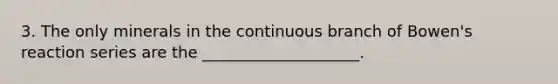 3. The only minerals in the continuous branch of Bowen's reaction series are the ____________________.