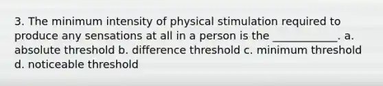 3. The minimum intensity of physical stimulation required to produce any sensations at all in a person is the ____________. a. absolute threshold b. difference threshold c. minimum threshold d. noticeable threshold