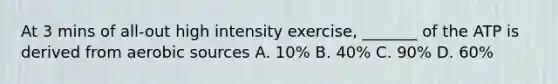 At 3 mins of all-out high intensity exercise, _______ of the ATP is derived from aerobic sources A. 10% B. 40% C. 90% D. 60%