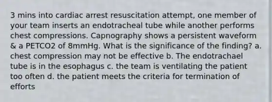 3 mins into cardiac arrest resuscitation attempt, one member of your team inserts an endotracheal tube while another performs chest compressions. Capnography shows a persistent waveform & a PETCO2 of 8mmHg. What is the significance of the finding? a. chest compression may not be effective b. The endotrachael tube is in the esophagus c. the team is ventilating the patient too often d. the patient meets the criteria for termination of efforts