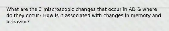 What are the 3 miscroscopic changes that occur in AD & where do they occur? How is it associated with changes in memory and behavior?