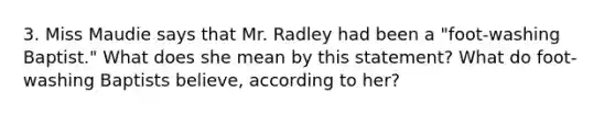 3. Miss Maudie says that Mr. Radley had been a "foot-washing Baptist." What does she mean by this statement? What do foot-washing Baptists believe, according to her?