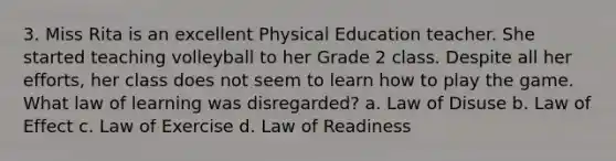 3. Miss Rita is an excellent Physical Education teacher. She started teaching volleyball to her Grade 2 class. Despite all her efforts, her class does not seem to learn how to play the game. What law of learning was disregarded? a. Law of Disuse b. Law of Effect c. Law of Exercise d. Law of Readiness