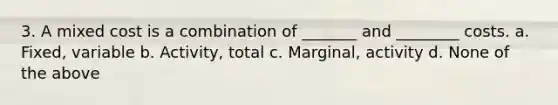 3. A mixed cost is a combination of _______ and ________ costs. a. Fixed, variable b. Activity, total c. Marginal, activity d. None of the above